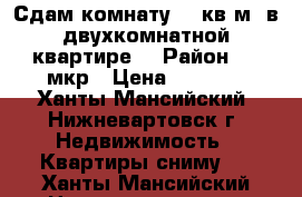 Сдам комнату 18 кв.м. в двухкомнатной квартире  › Район ­ 7 мкр › Цена ­ 8 500 - Ханты-Мансийский, Нижневартовск г. Недвижимость » Квартиры сниму   . Ханты-Мансийский,Нижневартовск г.